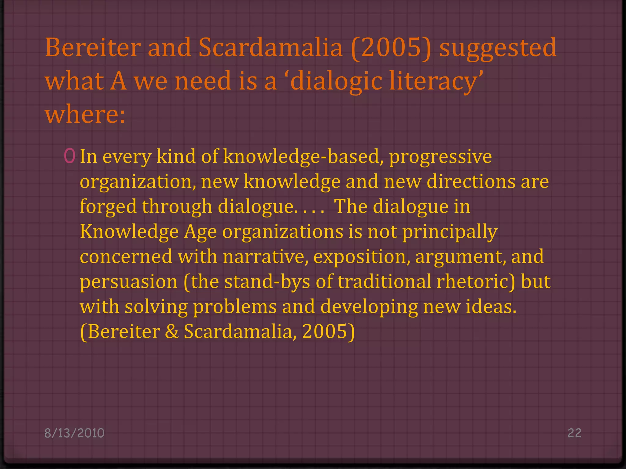 Bereiter and Scardamalia (2005) suggested what A we need is a ‘dialogic literacy’where:In every kind of knowledge-based, progressive organization, new knowledge and new directions are forged through dialogue. . . .  The dialogue in Knowledge Age organizations is not principally concerned with narrative, exposition, argument, and persuasion (the stand-bys of traditional rhetoric) but with solving problems and developing new ideas. (Bereiter & Scardamalia, 2005)8/14/201022
