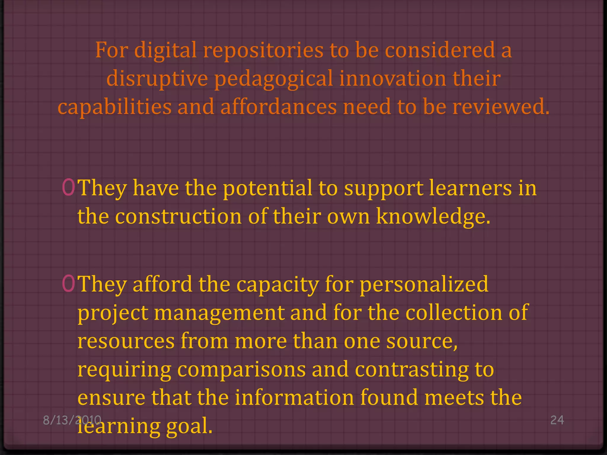 For digital repositories to be considered a disruptive pedagogical innovation theircapabilities and affordances need to be reviewed.They have the potential to support learners in the construction of their own knowledge. They afford the capacity for personalized project management and for the collection of resources from more than one source, requiring comparisons and contrasting to ensure that the information found meets the learning goal.8/14/201024