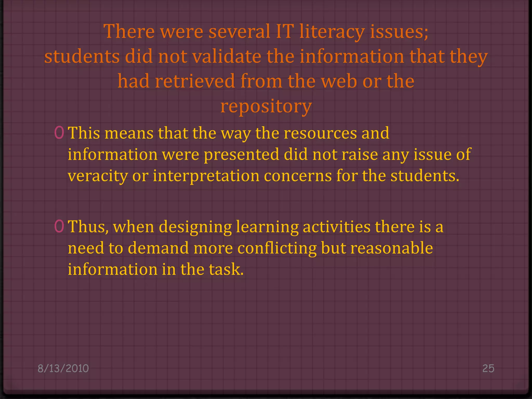 There were several IT literacy issues;students did not validate the information that they had retrieved from the web or therepositoryThis means that the way the resources and information were presented did not raise any issue of veracity or interpretation concerns for the students.Thus, when designing learning activities there is a need to demand more conflicting but reasonable information in the task.8/14/201025