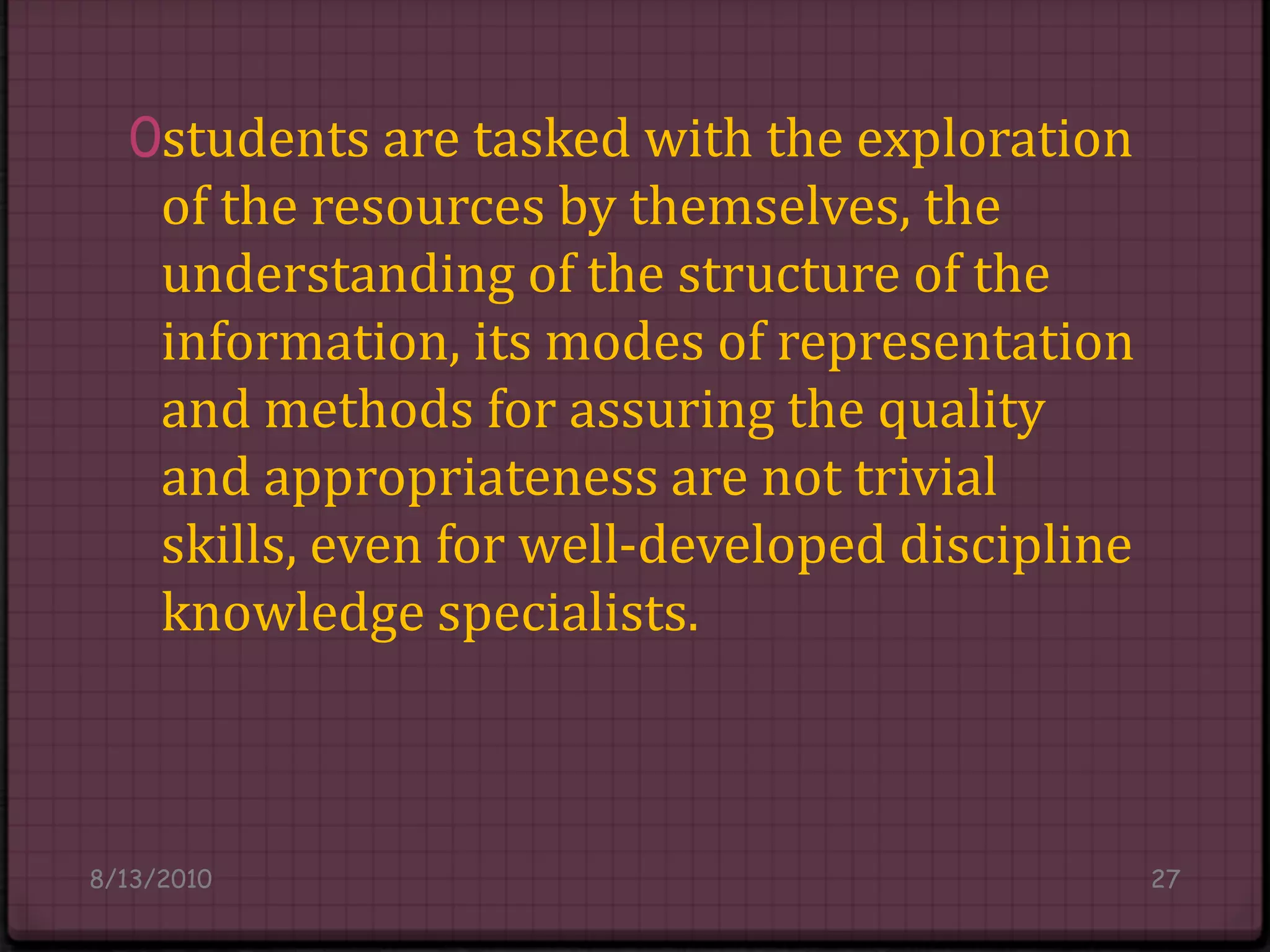 students are tasked with the exploration of the resources by themselves, the understanding of the structure of the information, its modes of representation and methods for assuring the quality and appropriateness are not trivial skills, even for well-developed discipline knowledge specialists.8/14/201027