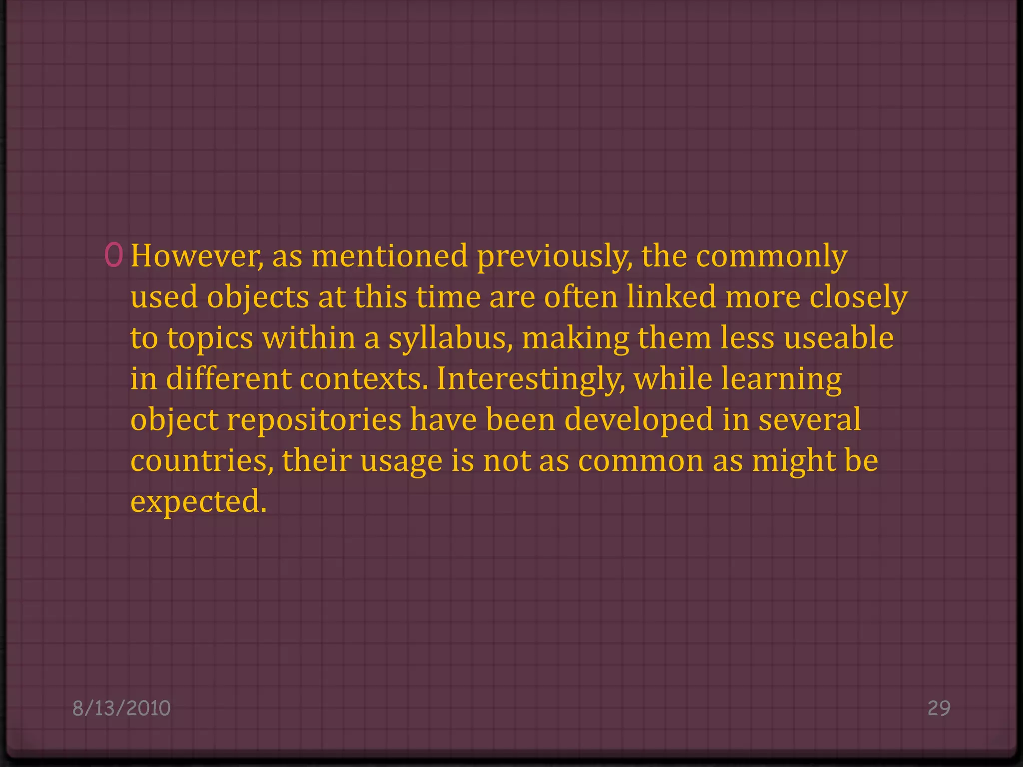 However, as mentioned previously, the commonly used objects at this time are often linked more closely to topics within a syllabus, making them less useable in different contexts. Interestingly, while learning object repositories have been developed in several countries, their usage is not as common as might be expected.8/14/201029