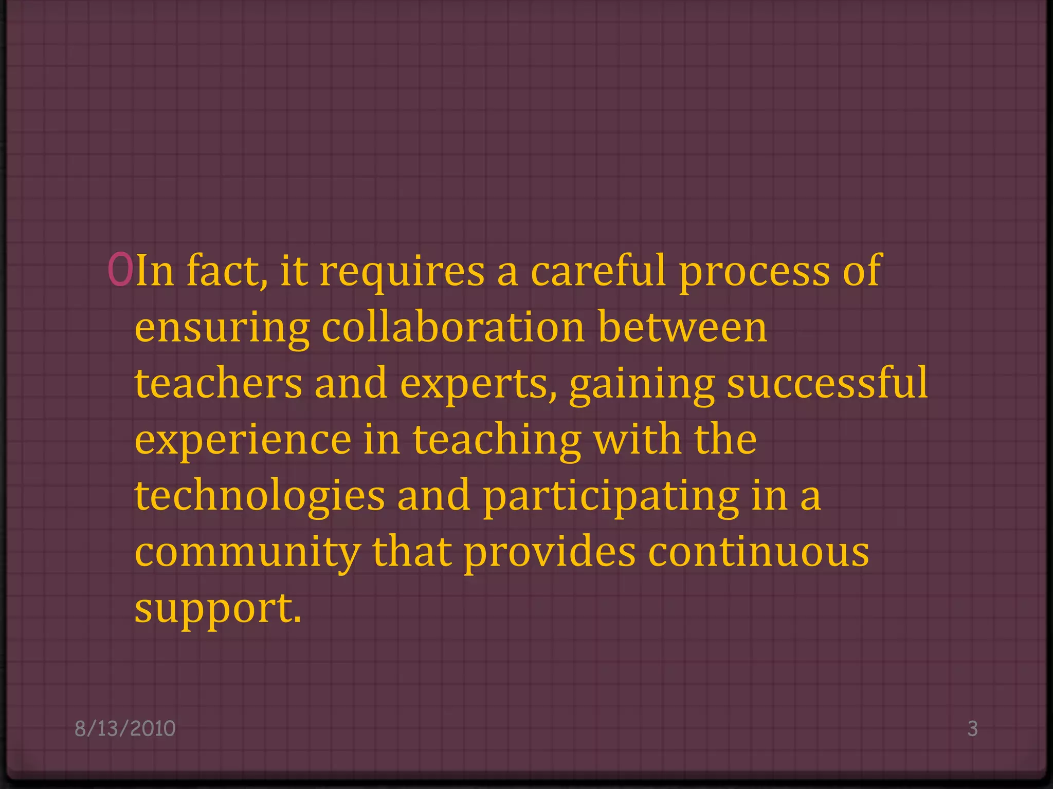 In fact, it requires a careful process of ensuring collaboration between teachers and experts, gaining successful experience in teaching with the technologies and participating in a community that provides continuous support.8/14/20103