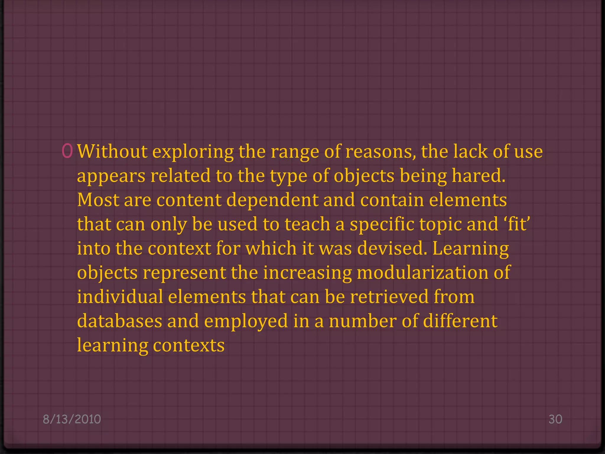 Without exploring the range of reasons, the lack of use appears related to the type of objects being hared. Most are content dependent and contain elements that can only be used to teach a specific topic and ‘fit’ into the context for which it was devised. Learning objects represent the increasing modularization of individual elements that can be retrieved from databases and employed in a number of different learning contexts8/14/201030