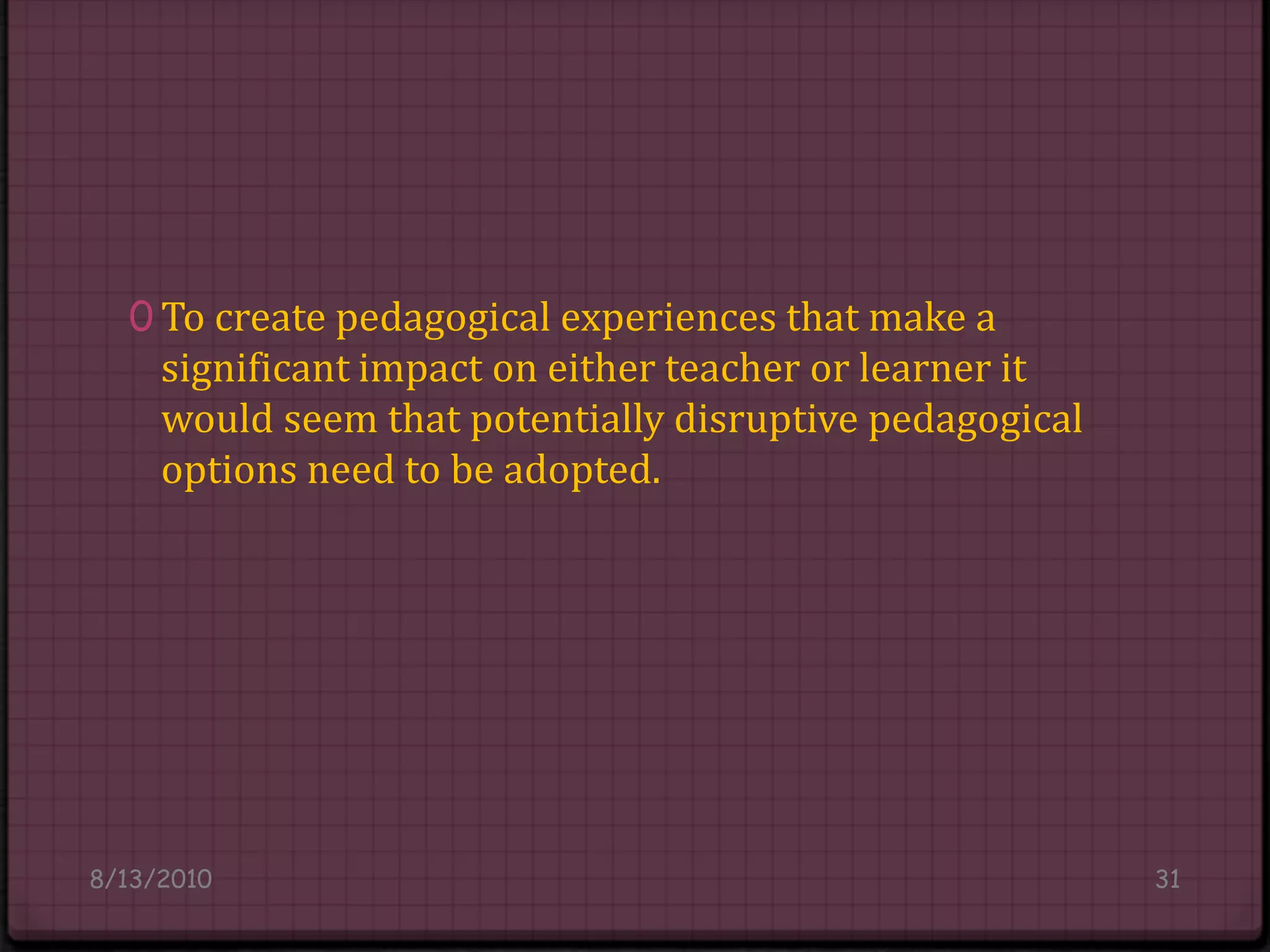 To create pedagogical experiences that make a significant impact on either teacher or learner it would seem that potentially disruptive pedagogical options need to be adopted.8/14/201031