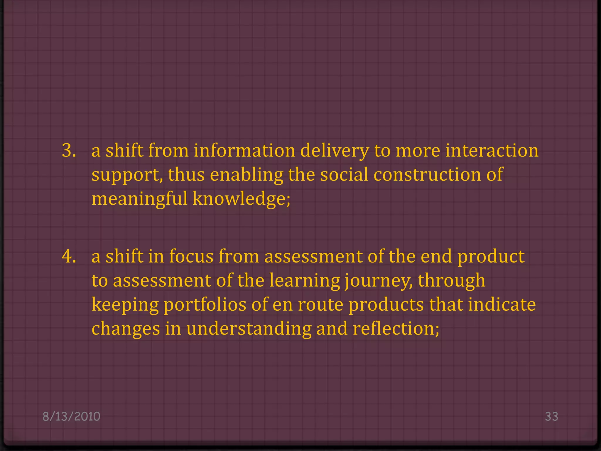 3. 	a shift from information delivery to more interaction 	support, thus enabling the social construction of 	meaningful knowledge;4. 	a shift in focus from assessment of the end product 	to assessment of the learning journey, through 	keeping portfolios of en route products that indicate 	changes in understanding and reflection;8/14/201033
