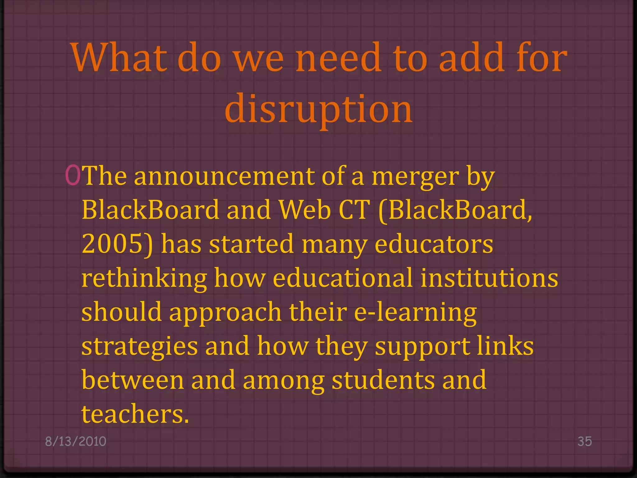 What do we need to add for disruptionThe announcement of a merger by BlackBoard and Web CT (BlackBoard, 2005) has started many educators rethinking how educational institutions should approach their e-learning strategies and how they support links between and among students and teachers.8/14/201035