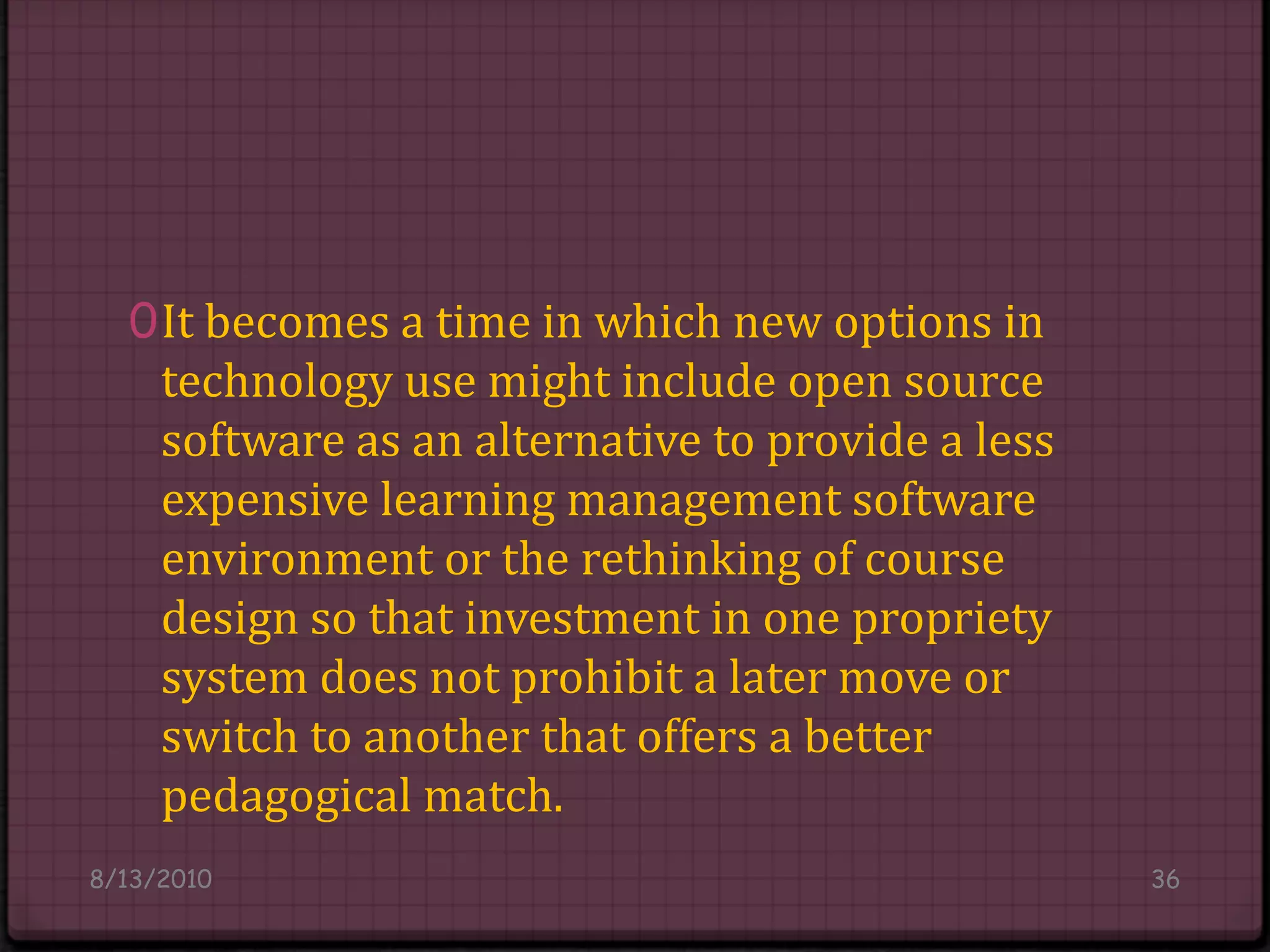 It becomes a time in which new options in technology use might include open source software as an alternative to provide a less expensive learning management software environment or the rethinking of course design so that investment in one propriety system does not prohibit a later move or switch to another that offers a better pedagogical match.8/14/201036