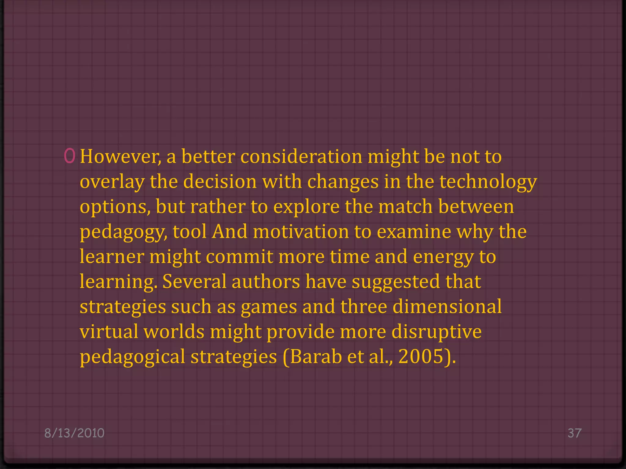 However, a better consideration might be not to overlay the decision with changes in the technology options, but rather to explore the match between pedagogy, tool And motivation to examine why the learner might commit more time and energy to learning. Several authors have suggested that strategies such as games and three dimensional virtual worlds might provide more disruptive pedagogical strategies (Barabet al., 2005).8/14/201037