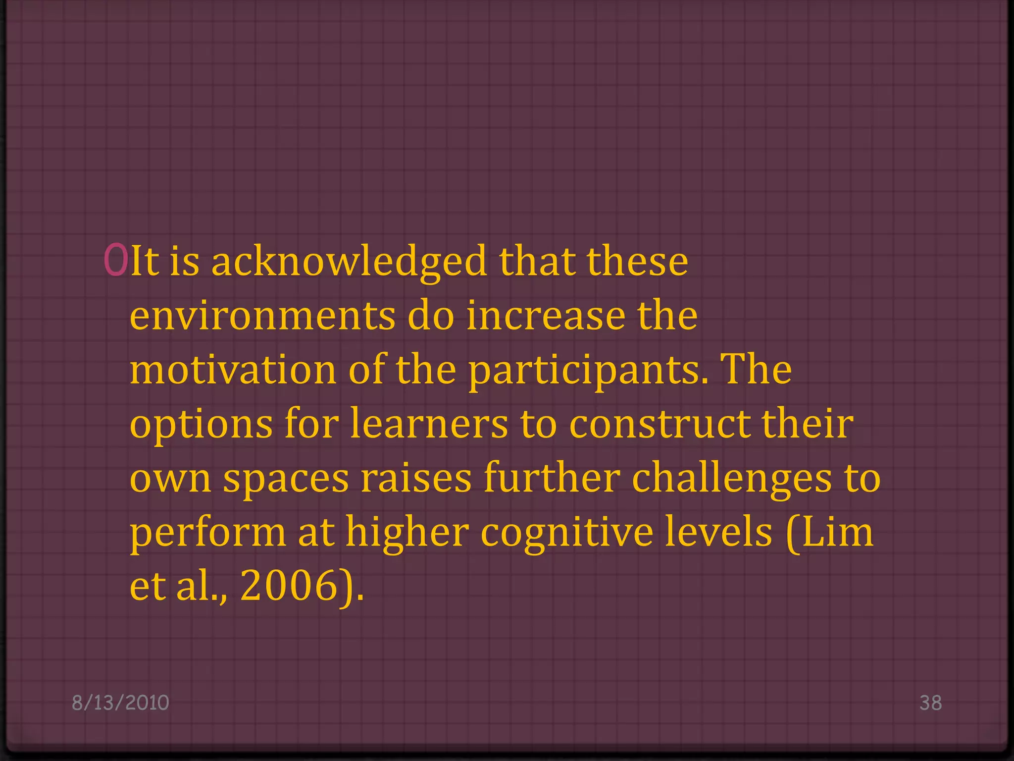 It is acknowledged that these environments do increase the motivation of the participants. The options for learners to construct their own spaces raises further challenges to perform at higher cognitive levels (Lim et al., 2006).8/14/201038
