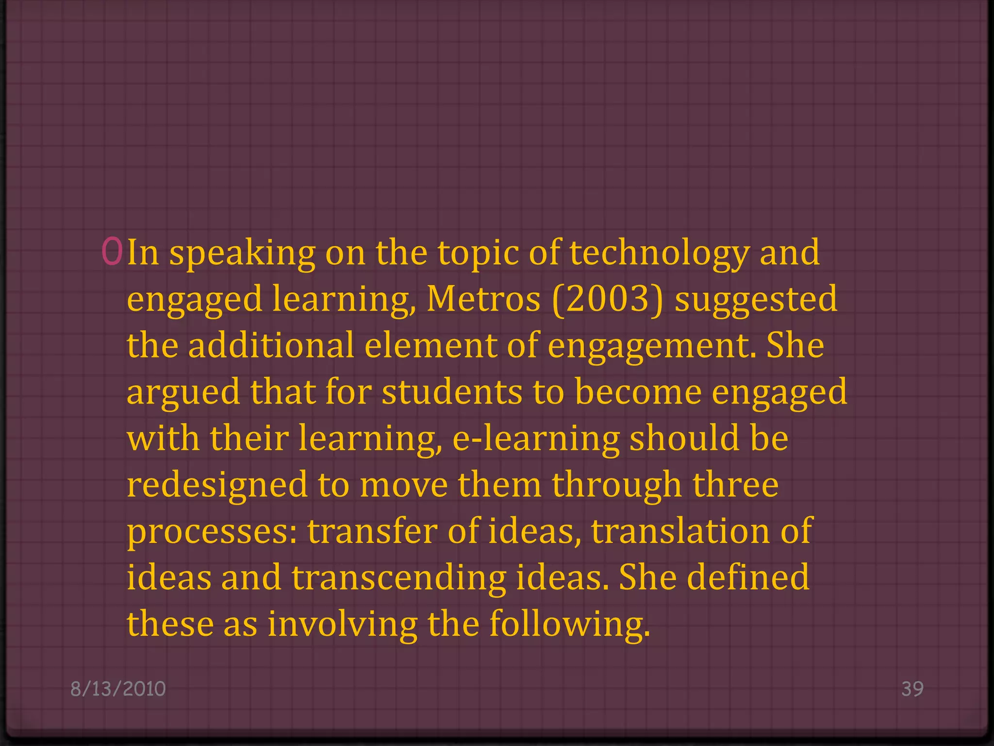 In speaking on the topic of technology and engaged learning, Metros (2003) suggested the additional element of engagement. She argued that for students to become engaged with their learning, e-learning should be redesigned to move them through three processes: transfer of ideas, translation of ideas and transcending ideas. She defined these as involving the following.8/14/201039