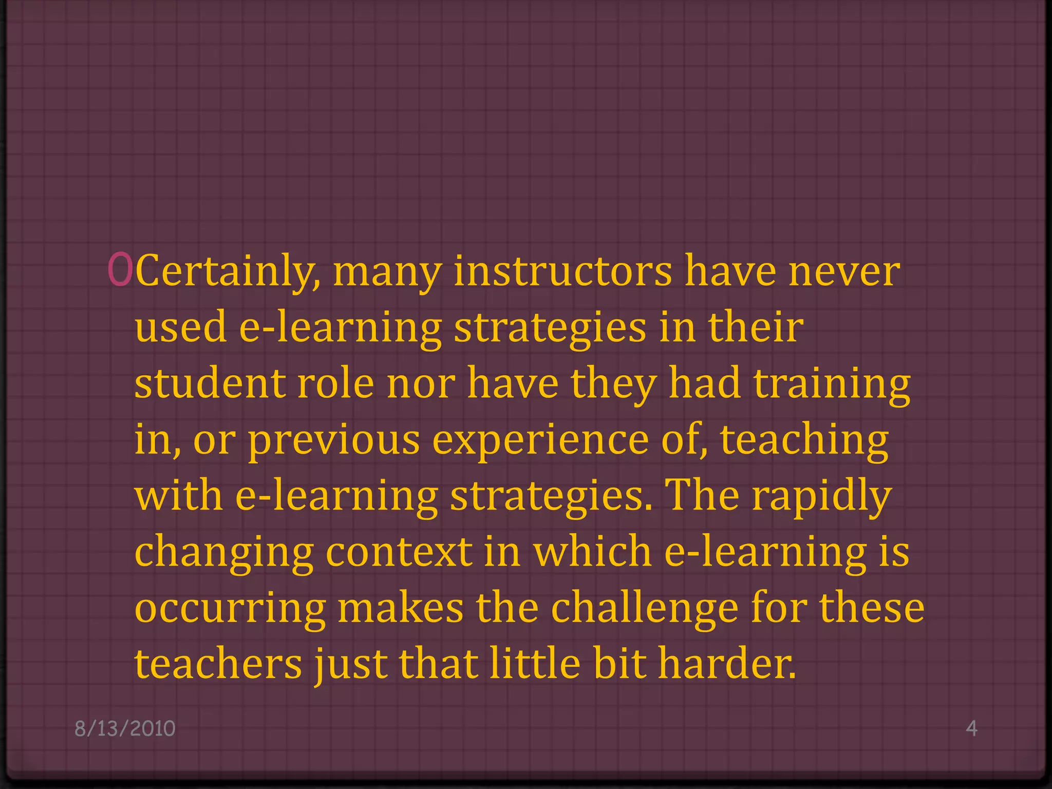 Certainly, many instructors have never used e-learning strategies in their student role nor have they had training in, or previous experience of, teaching with e-learning strategies. The rapidly changing context in which e-learning is occurring makes the challenge for these teachers just that little bit harder.8/14/20104
