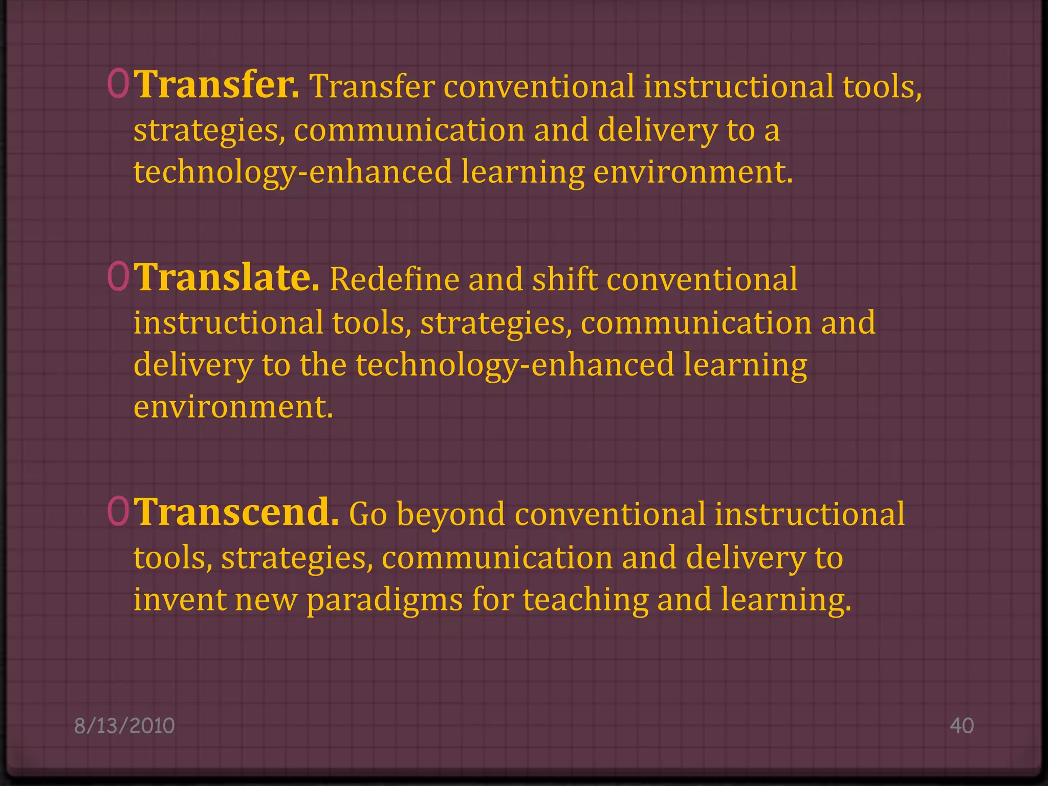 Transfer. Transfer conventional instructional tools, strategies, communication and delivery to a technology-enhanced learning environment.Translate. Redefine and shift conventional instructional tools, strategies, communication and delivery to the technology-enhanced learning environment. Transcend. Go beyond conventional instructional tools, strategies, communication and delivery to invent new paradigms for teaching and learning.8/14/201040