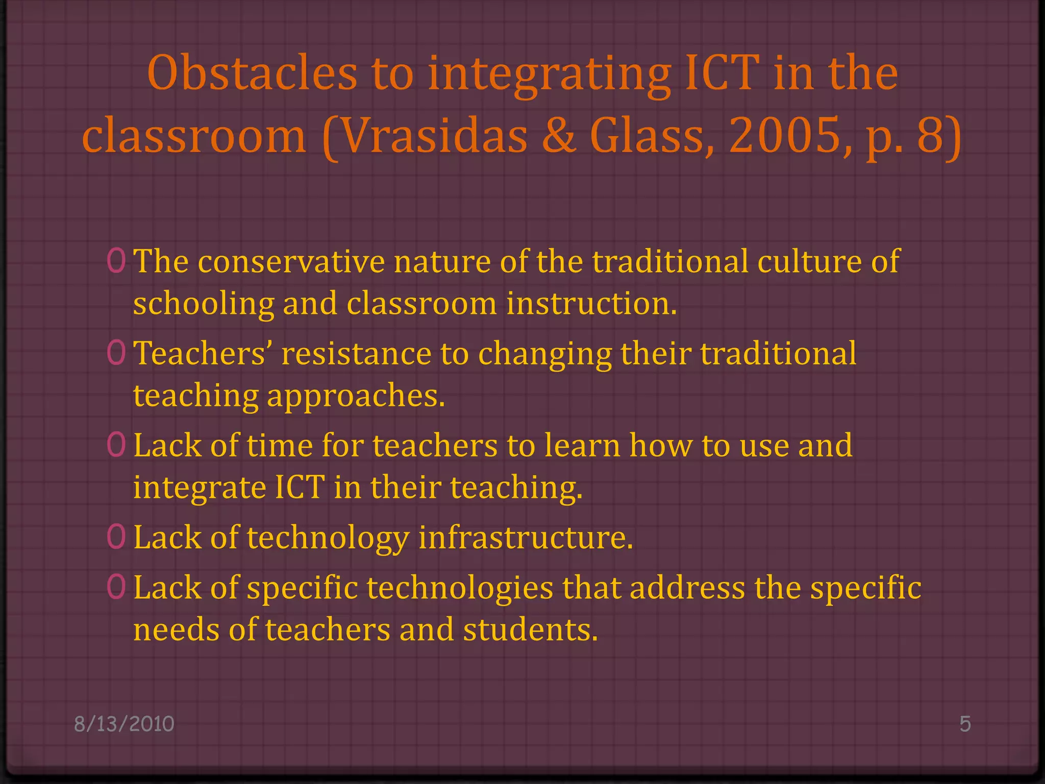 Obstacles to integrating ICT in the classroom (Vrasidas & Glass, 2005, p. 8)The conservative nature of the traditional culture of schooling and classroom instruction.Teachers’ resistance to changing their traditional teaching approaches.Lack of time for teachers to learn how to use and integrate ICT in their teaching.Lack of technology infrastructure.Lack of specific technologies that address the specific needs of teachers and students.8/14/20105
