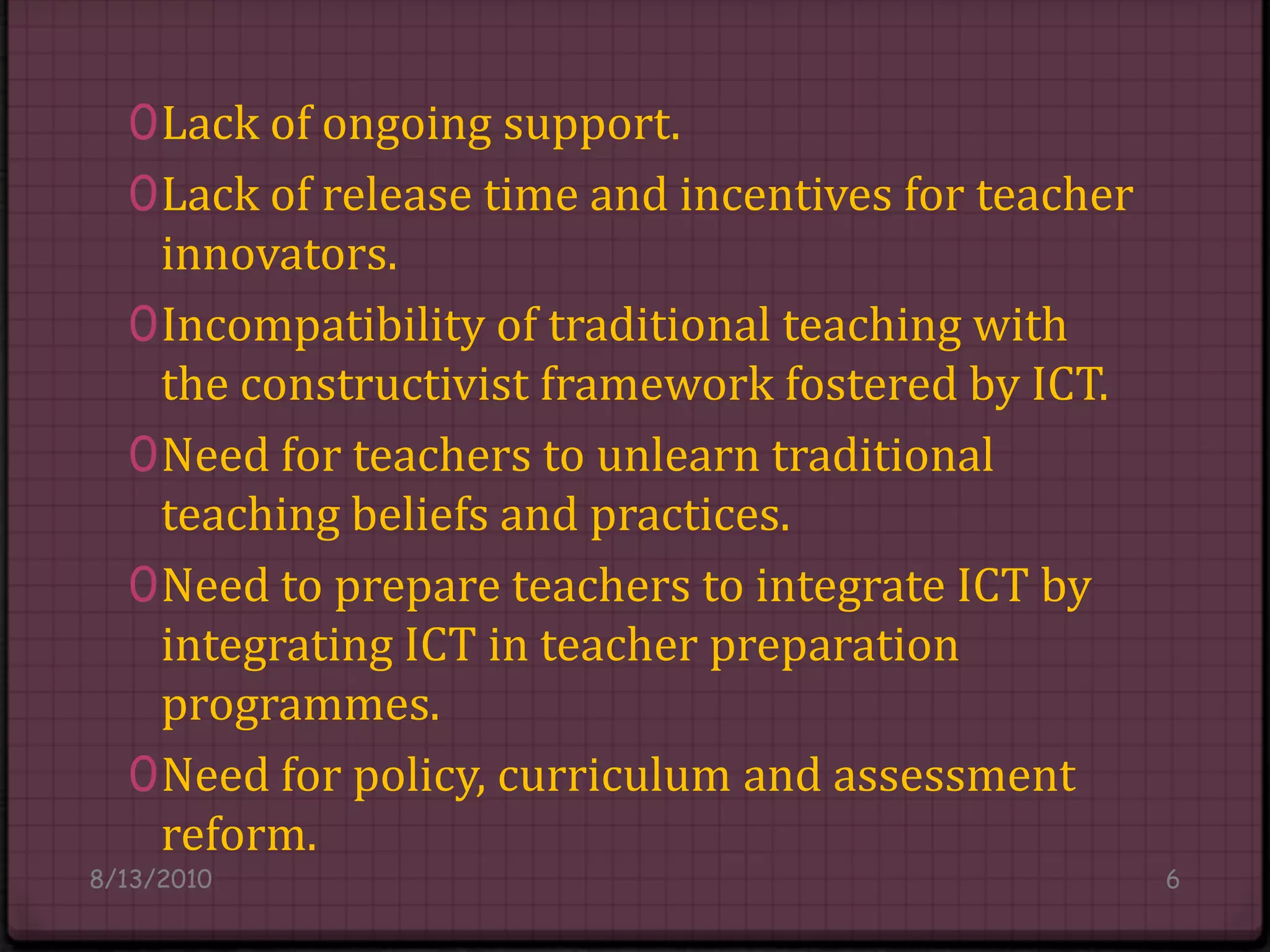 Lack of ongoing support.Lack of release time and incentives for teacher innovators.Incompatibility of traditional teaching with the constructivist framework fostered by ICT.Need for teachers to unlearn traditional teaching beliefs and practices.Need to prepare teachers to integrate ICT by integrating ICT in teacher preparation programmes.Need for policy, curriculum and assessment reform.8/14/20106