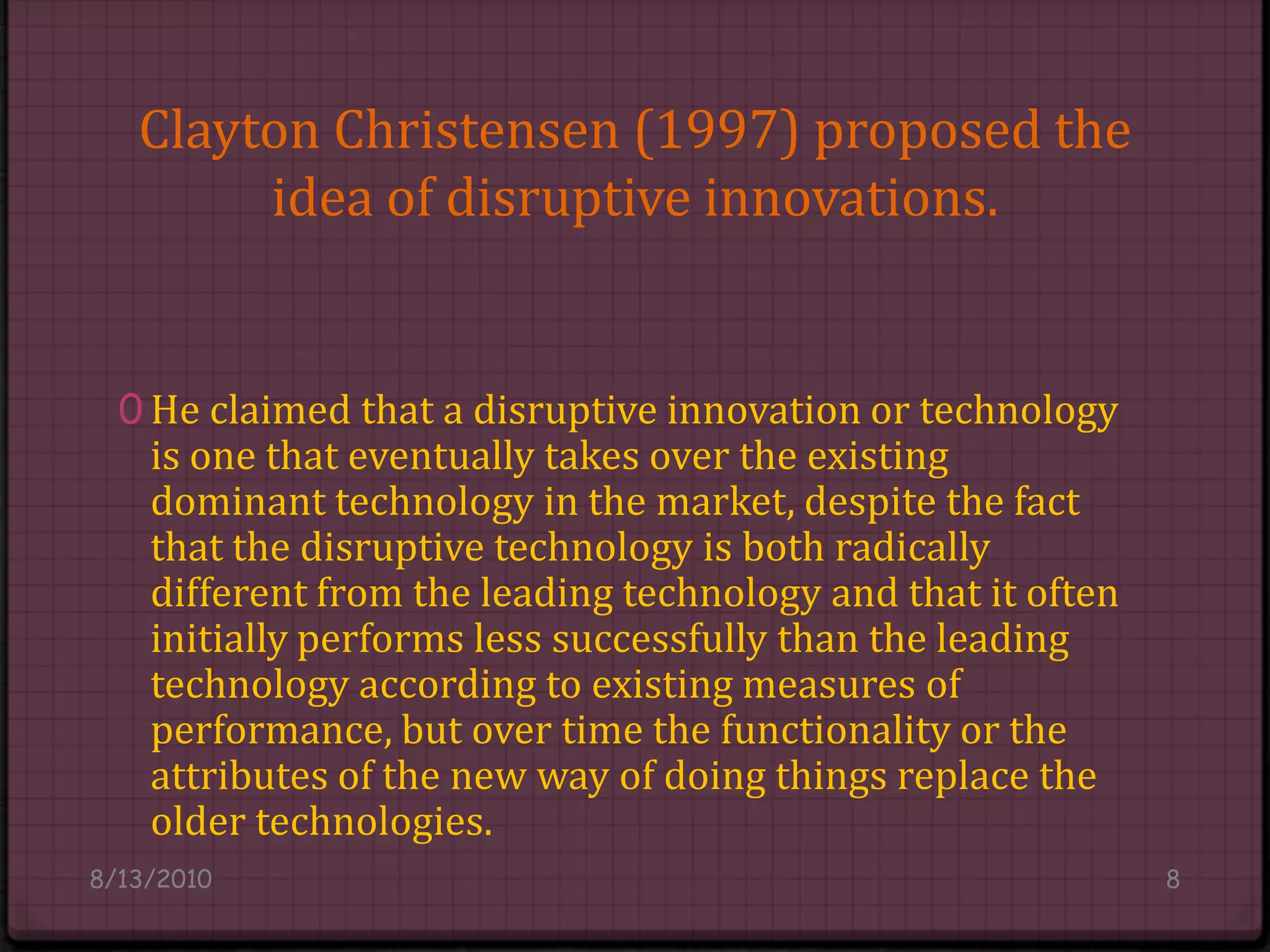 Clayton Christensen (1997) proposed the idea of disruptive innovations.He claimed that a disruptive innovation or technology is one that eventually takes over the existing dominant technology in the market, despite the fact that the disruptive technology is both radically different from the leading technology and that it often initially performs less successfully than the leading technology according to existing measures of performance, but over time the functionality or the attributes of the new way of doing things replace the older technologies.8/14/20108