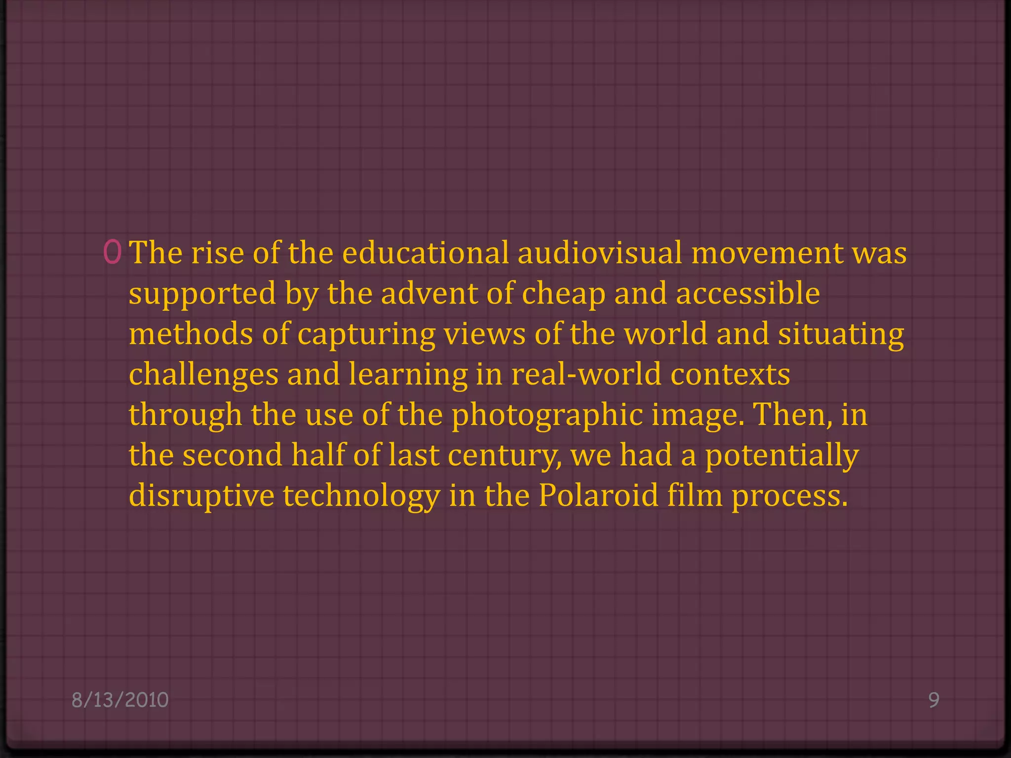 The rise of the educational audiovisual movement was supported by the advent of cheap and accessible methods of capturing views of the world and situating challenges and learning in real-world contexts through the use of the photographic image. Then, in the second half of last century, we had a potentially disruptive technology in the Polaroid film process.8/14/20109
