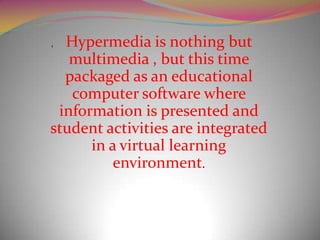 , Hypermedia is nothing but
   multimedia , but this time
  packaged as an educational
   computer software where
 information is presented and
student activities are integrated
      in a virtual learning
          environment.
 