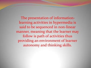 The presentation of information-
  learning activities in hypermedia is
  said to be sequenced in non-linear
manner, meaning that the learner may
    follow is path of activities thus
 providing an environment of learner
     autonomy and thinking skills.
 