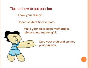 Tips on how to put passion
    Know your reason

     Teach student how to learn

        Make your discussion memorable,
        relevant and meaningful.


                   Care your craft and convey
                   your passion.
 