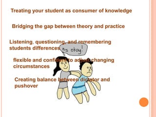 Treating your student as consumer of knowledge


Bridging the gap between theory and practice


Listening, questioning, and remembering
students differences

 flexible and confident to adjust changing
 circumstances

 Creating balance between dictator and
 pushover
 