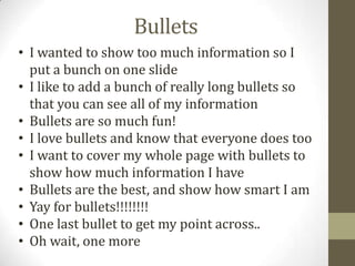 Bullets
• I wanted to show too much information so I
put a bunch on one slide
• I like to add a bunch of really long bullets so
that you can see all of my information
• Bullets are so much fun!
• I love bullets and know that everyone does too
• I want to cover my whole page with bullets to
show how much information I have
• Bullets are the best, and show how smart I am
• Yay for bullets!!!!!!!!
• One last bullet to get my point across..
• Oh wait, one more
 