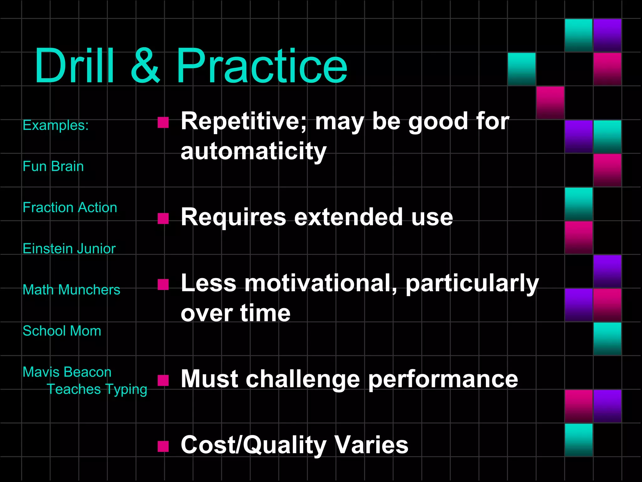 Drill & Practice
Examples:
Fun Brain
Fraction Action
Einstein Junior
Math Munchers
School Mom
Mavis Beacon
Teaches Typing
 Repetitive; may be good for
automaticity
 Requires extended use
 Less motivational, particularly
over time
 Must challenge performance
 Cost/Quality Varies
 