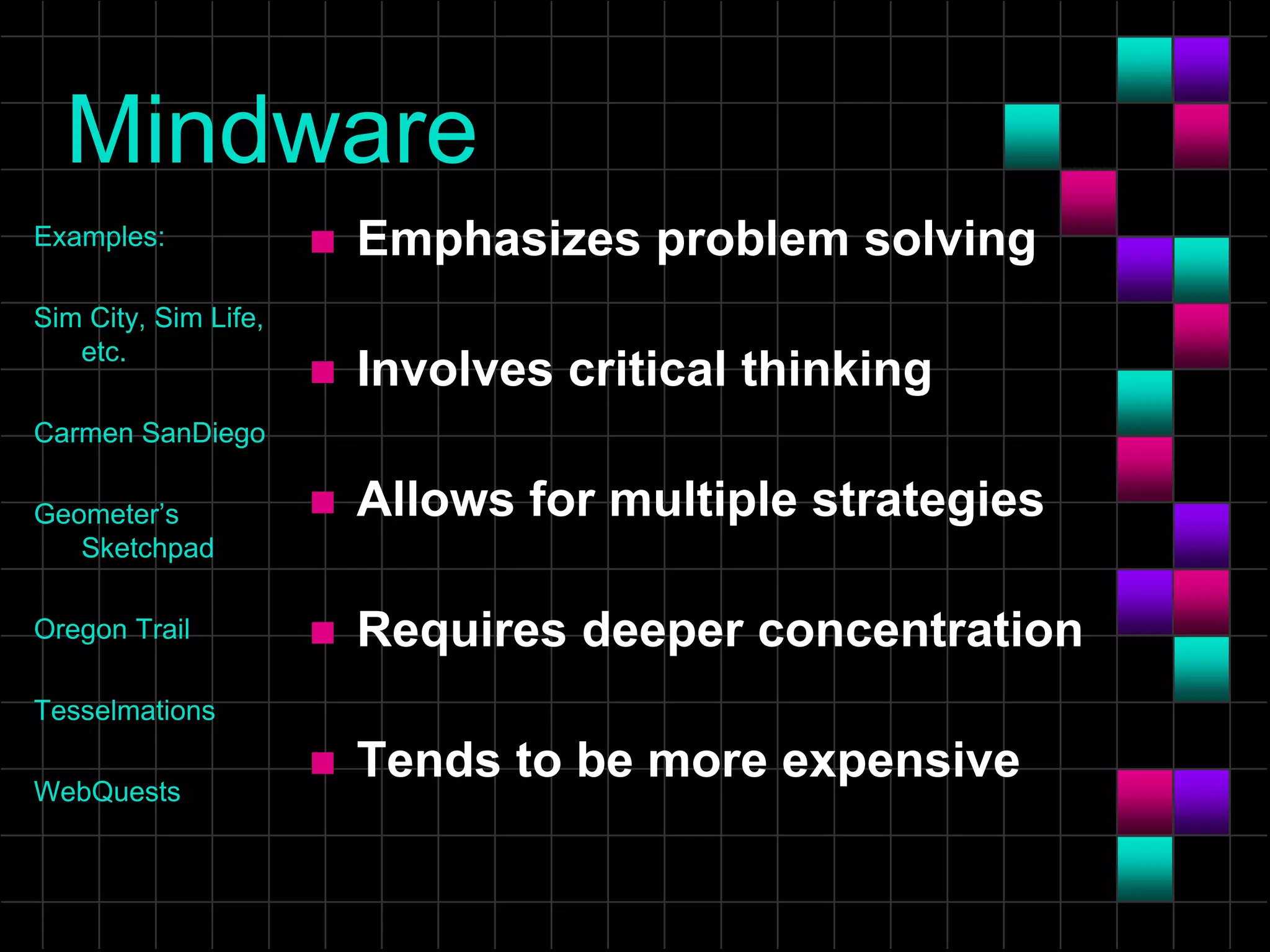 Mindware
Examples:
Sim City, Sim Life,
etc.
Carmen SanDiego
Geometer’s
Sketchpad
Oregon Trail
Tesselmations
WebQuests
 Emphasizes problem solving
 Involves critical thinking
 Allows for multiple strategies
 Requires deeper concentration
 Tends to be more expensive
 