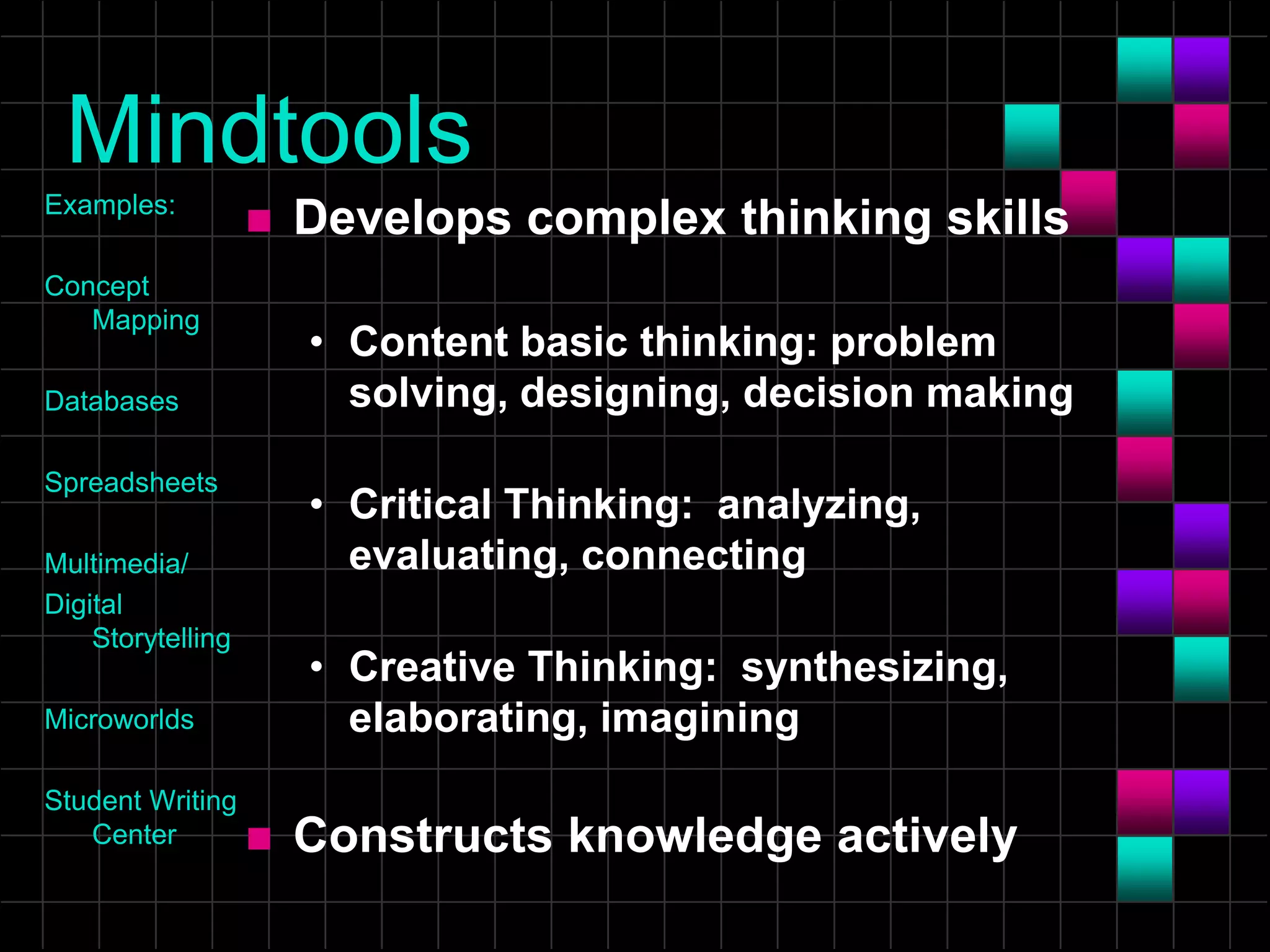 Mindtools
Examples:
Concept
Mapping
Databases
Spreadsheets
Multimedia/
Digital
Storytelling
Microworlds
Student Writing
Center
 Develops complex thinking skills
• Content basic thinking: problem
solving, designing, decision making
• Critical Thinking: analyzing,
evaluating, connecting
• Creative Thinking: synthesizing,
elaborating, imagining
 Constructs knowledge actively
 