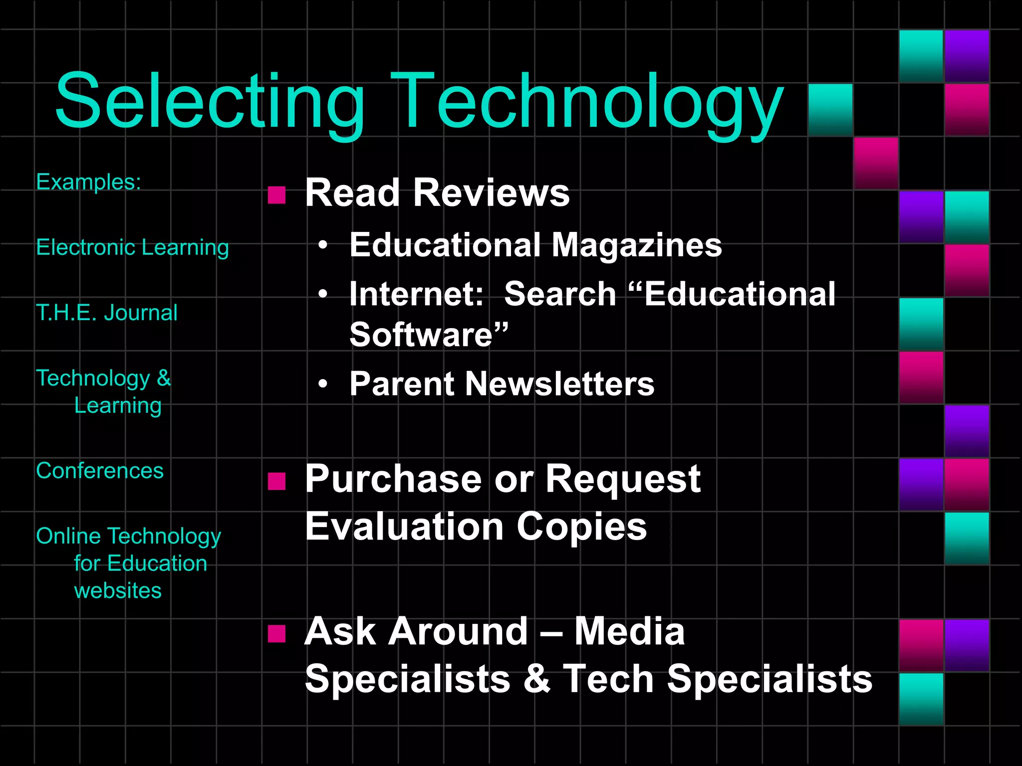 Selecting Technology
 Read Reviews
• Educational Magazines
• Internet: Search “Educational
Software”
• Parent Newsletters
 Purchase or Request
Evaluation Copies
 Ask Around – Media
Specialists & Tech Specialists
Examples:
Electronic Learning
T.H.E. Journal
Technology &
Learning
Conferences
Online Technology
for Education
websites
 
