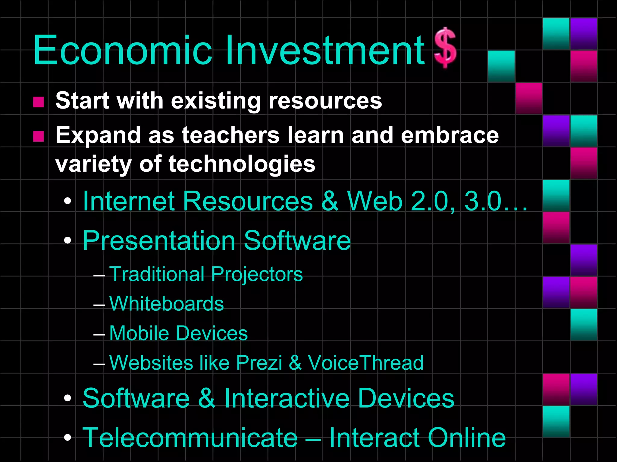 Economic Investment
 Start with existing resources
 Expand as teachers learn and embrace
variety of technologies
• Internet Resources & Web 2.0, 3.0…
• Presentation Software
– Traditional Projectors
– Whiteboards
– Mobile Devices
– Websites like Prezi & VoiceThread
• Software & Interactive Devices
• Telecommunicate – Interact Online
 