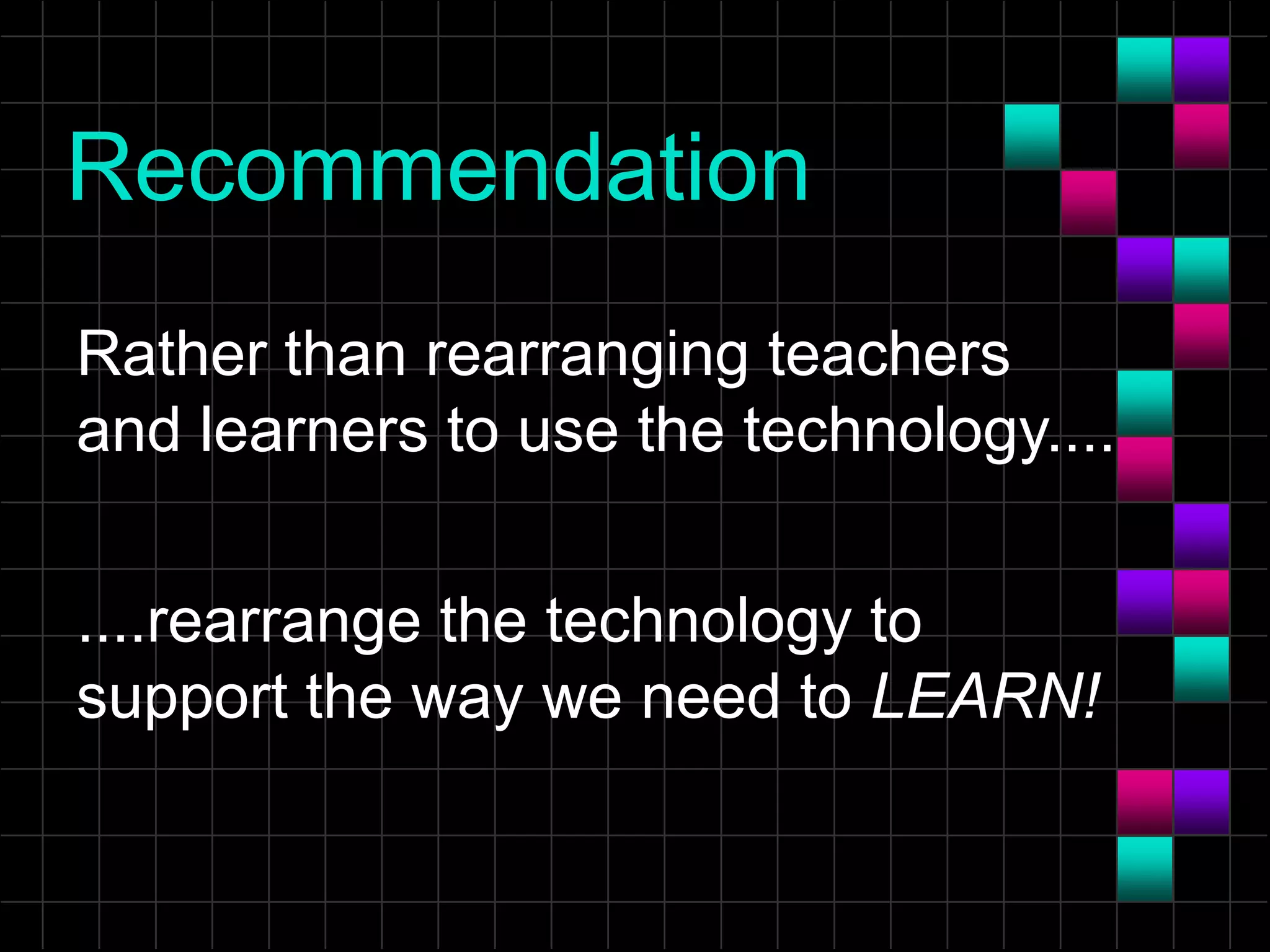 Recommendation
Rather than rearranging teachers
and learners to use the technology....
....rearrange the technology to
support the way we need to LEARN!
 