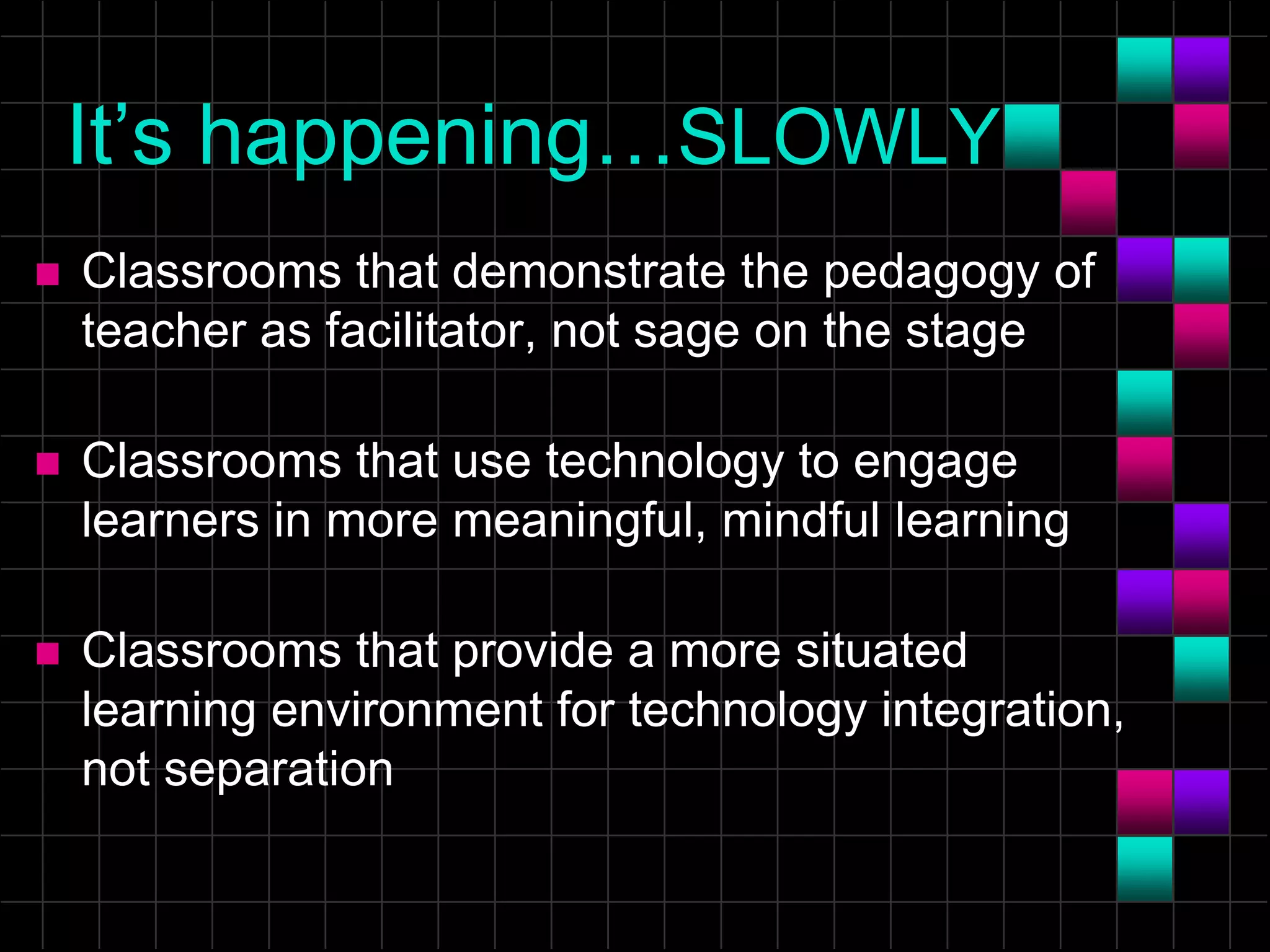 It’s happening…SLOWLY
 Classrooms that demonstrate the pedagogy of
teacher as facilitator, not sage on the stage
 Classrooms that use technology to engage
learners in more meaningful, mindful learning
 Classrooms that provide a more situated
learning environment for technology integration,
not separation
 