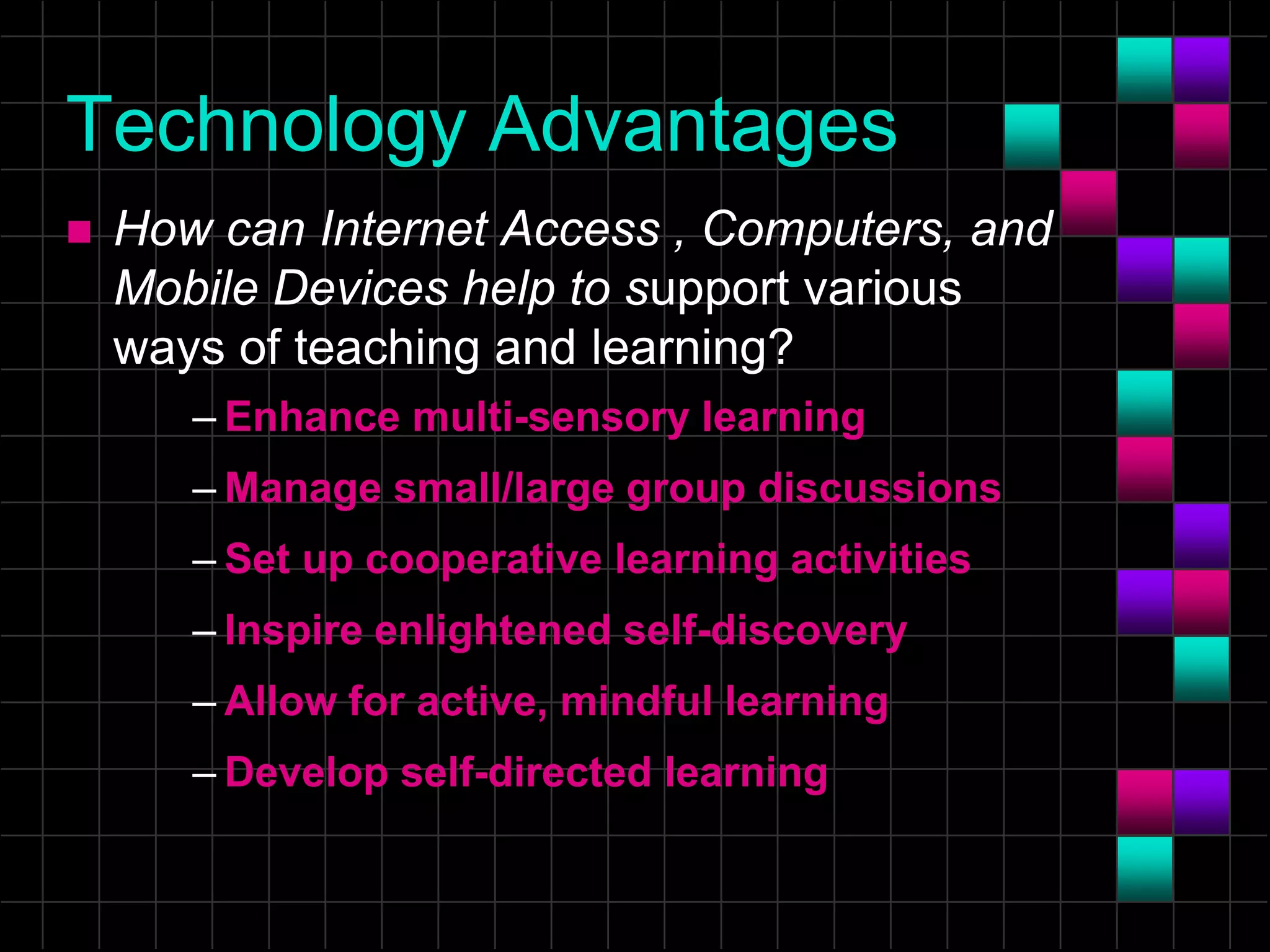 Technology Advantages
 How can Internet Access , Computers, and
Mobile Devices help to support various
ways of teaching and learning?
– Enhance multi-sensory learning
– Manage small/large group discussions
– Set up cooperative learning activities
– Inspire enlightened self-discovery
– Allow for active, mindful learning
– Develop self-directed learning
 