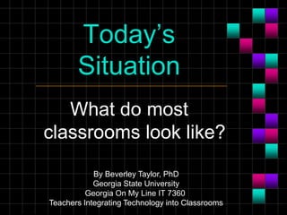 Today’s
Situation
What do most
classrooms look like?
By Beverley Taylor, PhD
Georgia State University
Georgia On My Line IT 7360
Teachers Integrating Technology into Classrooms
 