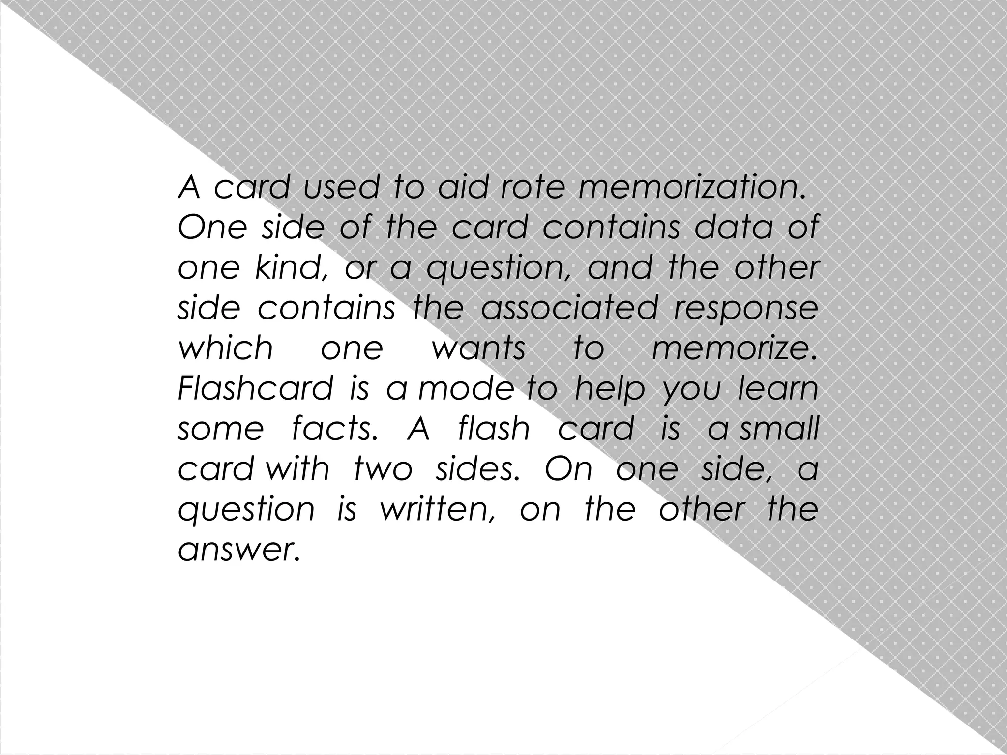 A card used to aid rote memorization.
One side of the card contains data of
one kind, or a question, and the other
side contains the associated response
which one wants to memorize.
Flashcard is a mode to help you learn
some facts. A flash card is a small
card with two sides. On one side, a
question is written, on the other the
answer.

 