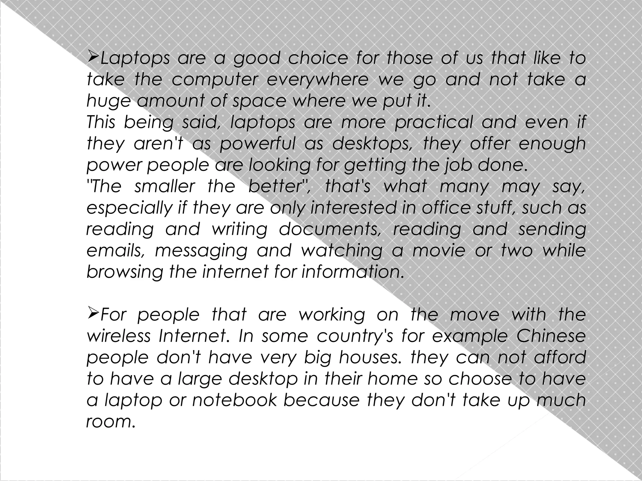 Laptops are a good choice for those of us that like to
take the computer everywhere we go and not take a
huge amount of space where we put it.
This being said, laptops are more practical and even if
they aren't as powerful as desktops, they offer enough
power people are looking for getting the job done.
"The smaller the better", that's what many may say,
especially if they are only interested in office stuff, such as
reading and writing documents, reading and sending
emails, messaging and watching a movie or two while
browsing the internet for information.
For people that are working on the move with the
wireless Internet. In some country's for example Chinese
people don't have very big houses. they can not afford
to have a large desktop in their home so choose to have
a laptop or notebook because they don't take up much
room.

 