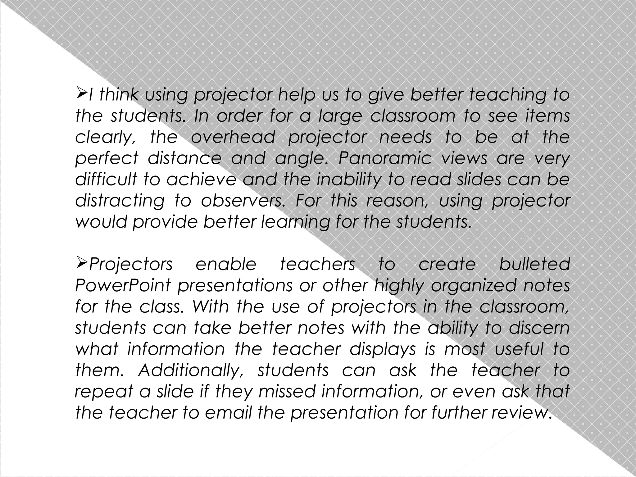 I think using projector help us to give better teaching to
the students. In order for a large classroom to see items
clearly, the overhead projector needs to be at the
perfect distance and angle. Panoramic views are very
difficult to achieve and the inability to read slides can be
distracting to observers. For this reason, using projector
would provide better learning for the students.
Projectors enable teachers to create bulleted
PowerPoint presentations or other highly organized notes
for the class. With the use of projectors in the classroom,
students can take better notes with the ability to discern
what information the teacher displays is most useful to
them. Additionally, students can ask the teacher to
repeat a slide if they missed information, or even ask that
the teacher to email the presentation for further review.

 