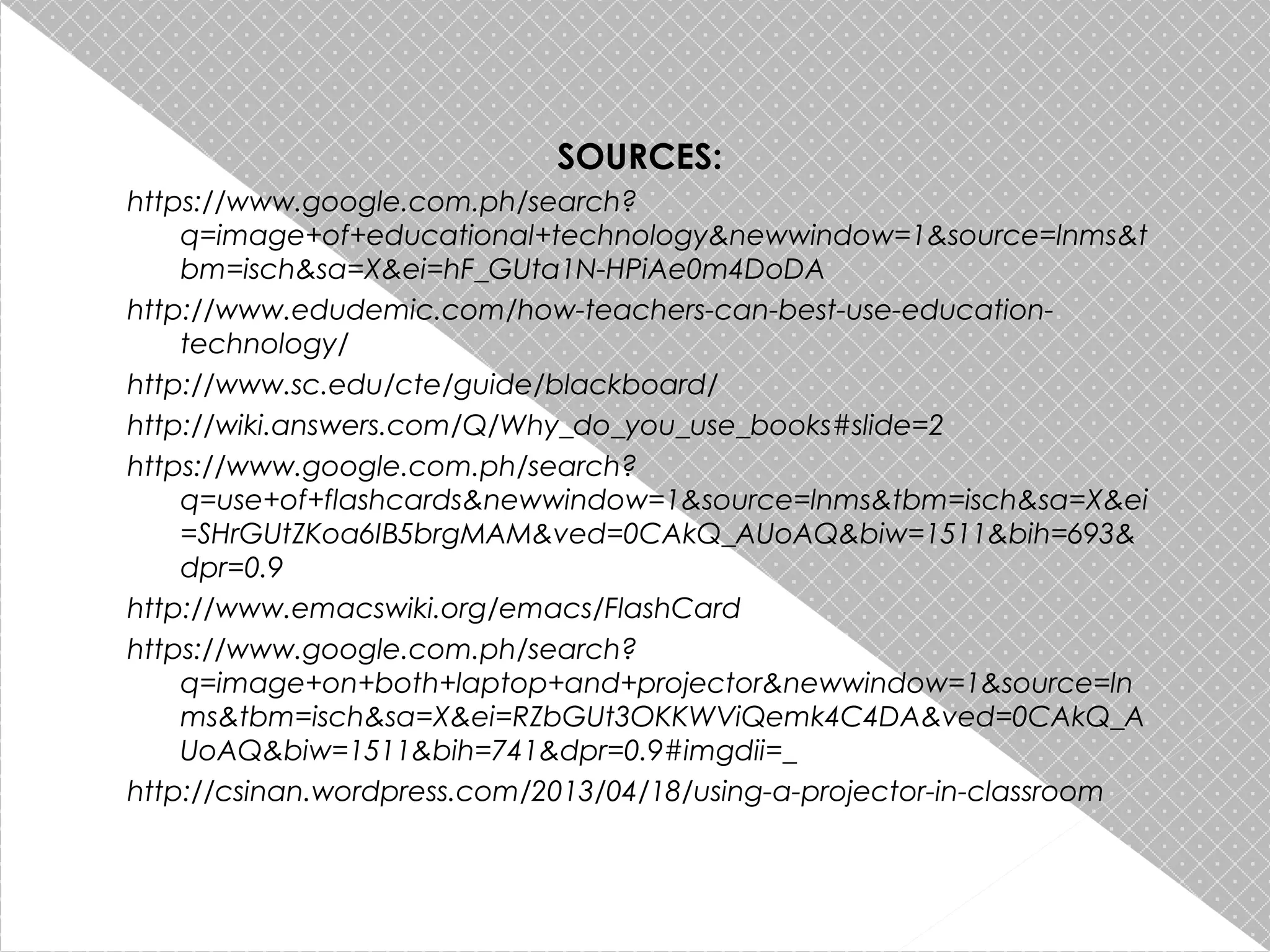 SOURCES:
https://www.google.com.ph/search?
q=image+of+educational+technology&newwindow=1&source=lnms&t
bm=isch&sa=X&ei=hF_GUta1N-HPiAe0m4DoDA
http://www.edudemic.com/how-teachers-can-best-use-educationtechnology/
http://www.sc.edu/cte/guide/blackboard/
http://wiki.answers.com/Q/Why_do_you_use_books#slide=2
https://www.google.com.ph/search?
q=use+of+flashcards&newwindow=1&source=lnms&tbm=isch&sa=X&ei
=SHrGUtZKoa6IB5brgMAM&ved=0CAkQ_AUoAQ&biw=1511&bih=693&
dpr=0.9
http://www.emacswiki.org/emacs/FlashCard
https://www.google.com.ph/search?
q=image+on+both+laptop+and+projector&newwindow=1&source=ln
ms&tbm=isch&sa=X&ei=RZbGUt3OKKWViQemk4C4DA&ved=0CAkQ_A
UoAQ&biw=1511&bih=741&dpr=0.9#imgdii=_
http://csinan.wordpress.com/2013/04/18/using-a-projector-in-classroom

 