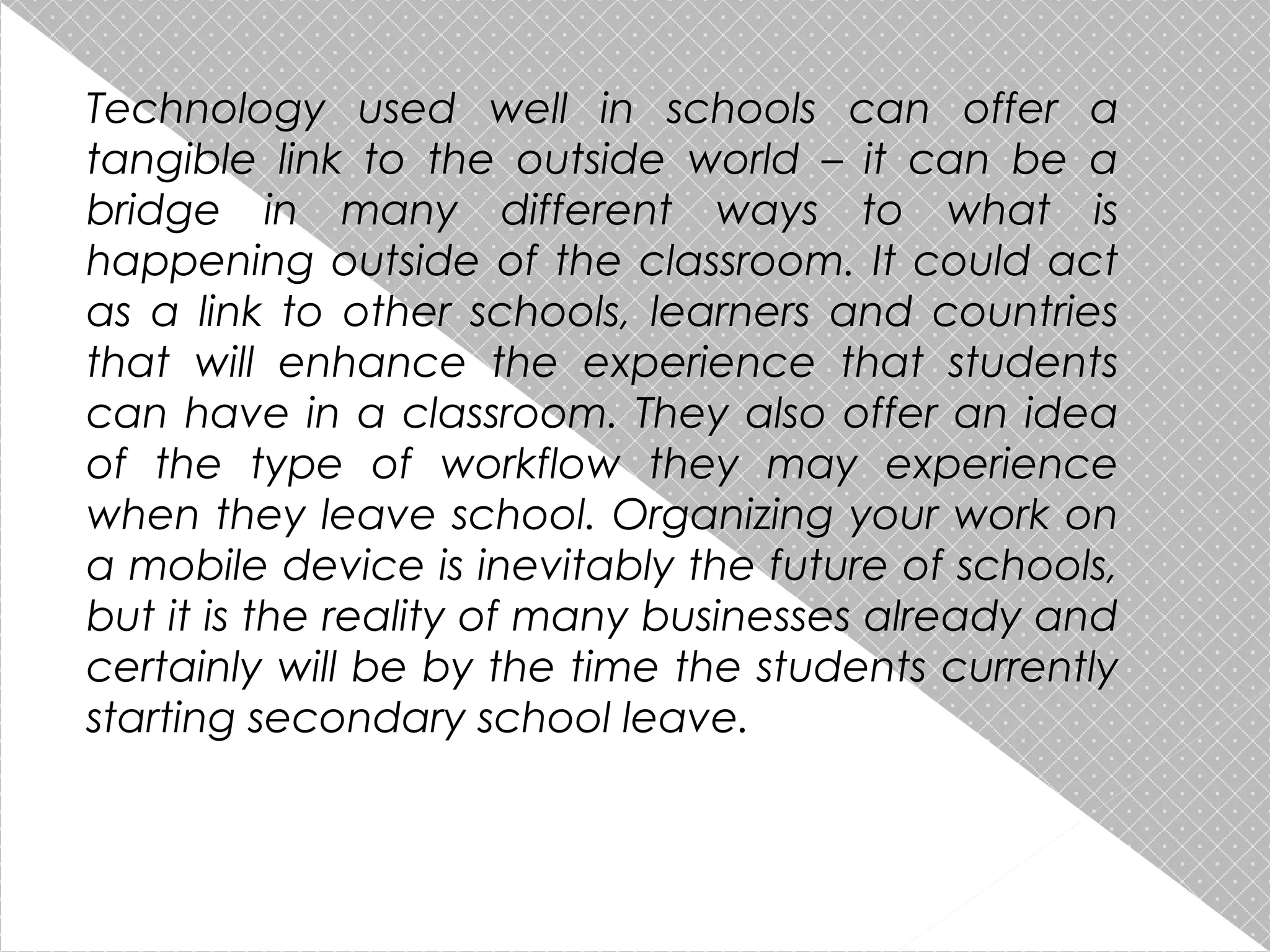 Technology used well in schools can offer a
tangible link to the outside world – it can be a
bridge in many different ways to what is
happening outside of the classroom. It could act
as a link to other schools, learners and countries
that will enhance the experience that students
can have in a classroom. They also offer an idea
of the type of workflow they may experience
when they leave school. Organizing your work on
a mobile device is inevitably the future of schools,
but it is the reality of many businesses already and
certainly will be by the time the students currently
starting secondary school leave.

 