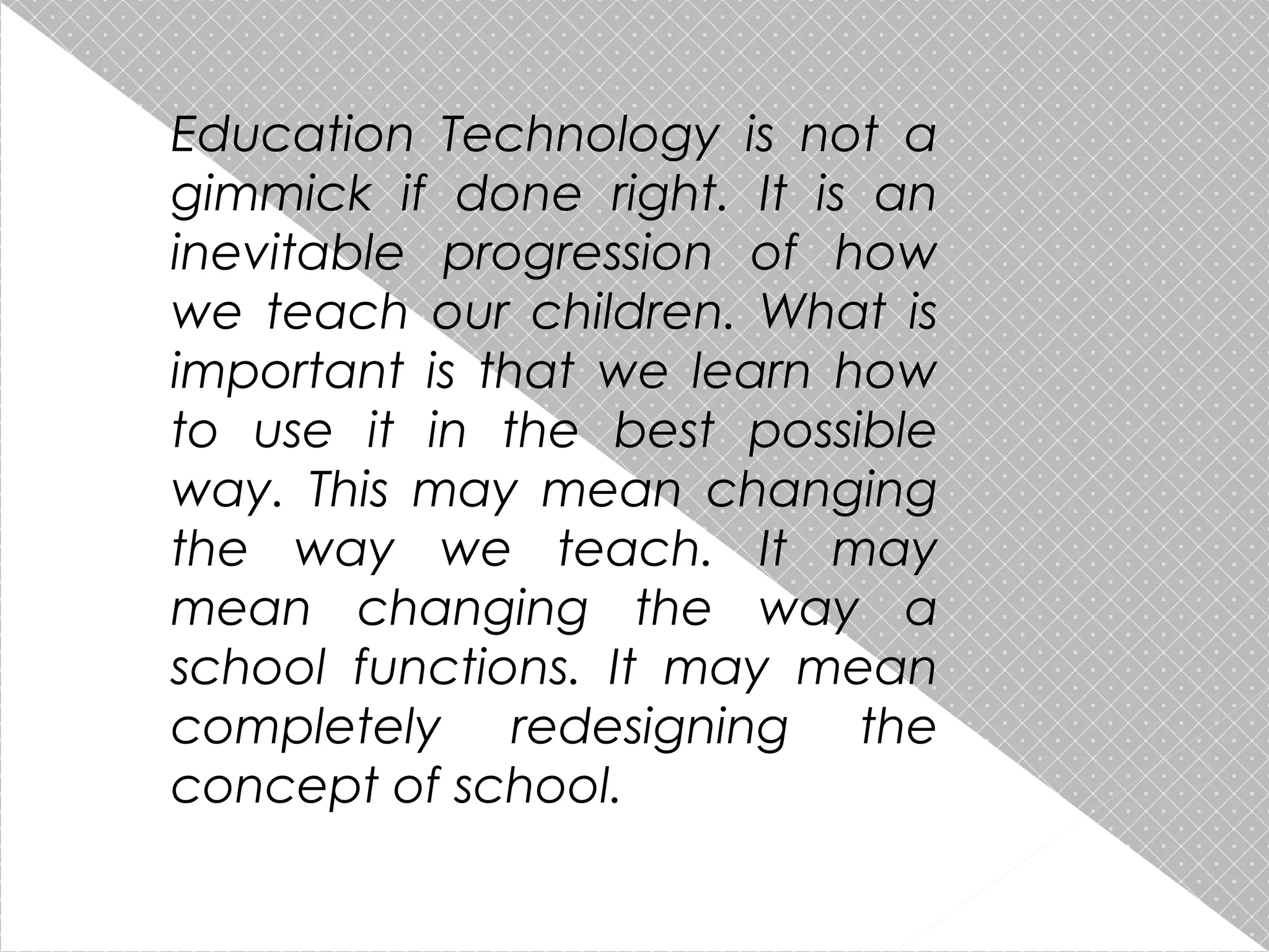 Education Technology is not a
gimmick if done right. It is an
inevitable progression of how
we teach our children. What is
important is that we learn how
to use it in the best possible
way. This may mean changing
the way we teach. It may
mean changing the way a
school functions. It may mean
completely redesigning the
concept of school.

 