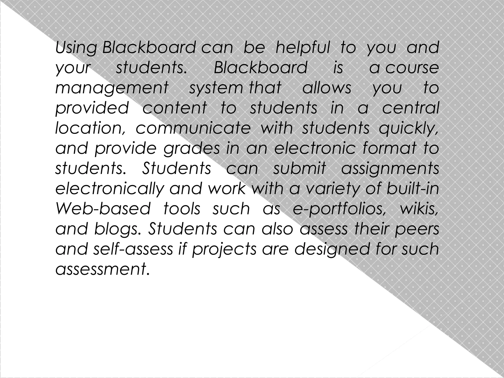 Using Blackboard can be helpful to you and
your
students.
Blackboard
is
a course
management system that allows you to
provided content to students in a central
location, communicate with students quickly,
and provide grades in an electronic format to
students. Students can submit assignments
electronically and work with a variety of built-in
Web-based tools such as e-portfolios, wikis,
and blogs. Students can also assess their peers
and self-assess if projects are designed for such
assessment.

 