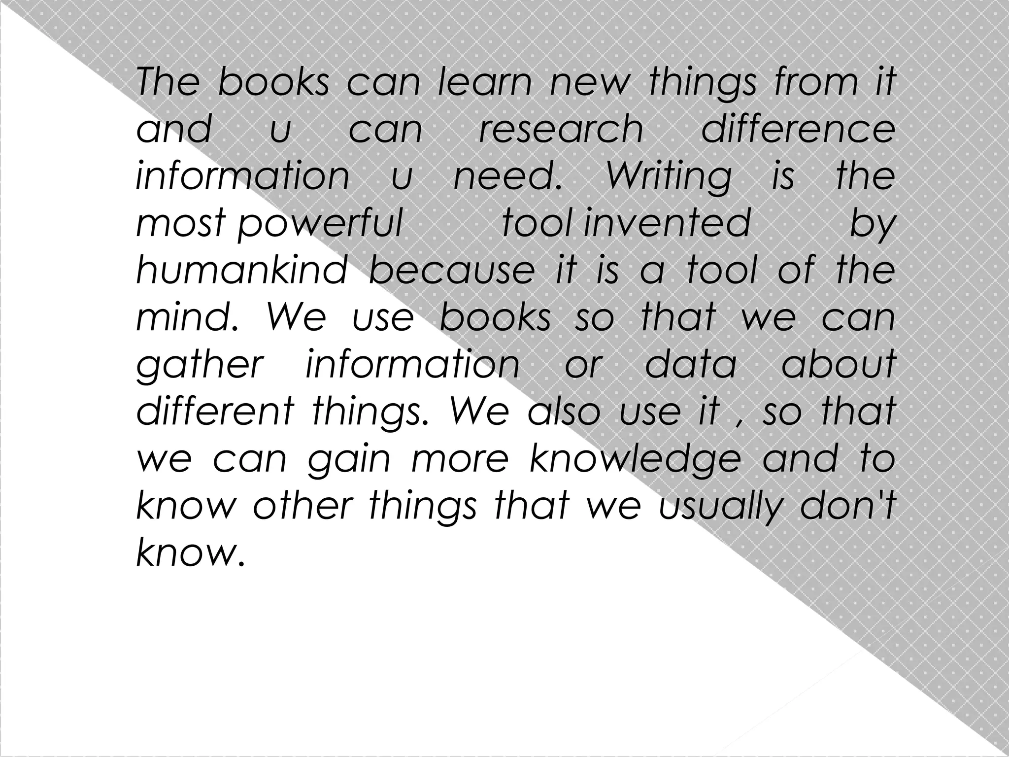 The books can learn new things from it
and u can research difference
information u need. Writing is the
most powerful
tool invented
by
humankind because it is a tool of the
mind. We use books so that we can
gather information or data about
different things. We also use it , so that
we can gain more knowledge and to
know other things that we usually don't
know.

 