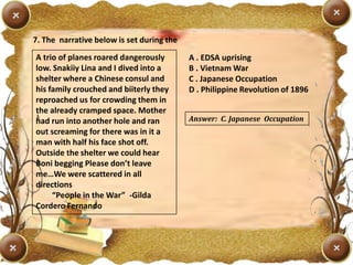 7. The narrative below is set during the
A trio of planes roared dangerously
low. Snakiiy Lina and I dived into a
shelter where a Chinese consul and
his family crouched and biiterly they
reproached us for crowding them in
the already cramped space. Mother
had run into another hole and ran
out screaming for there was in it a
man with half his face shot off.
Outside the shelter we could hear
Boni begging Please don’t leave
me…We were scattered in all
directions
“People in the War” -Gilda
Cordero Fernando
A . EDSA uprising
B . Vietnam War
C . Japanese Occupation
D . Philippine Revolution of 1896
Answer: C. Japanese Occupation
 