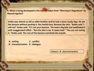 8. What is being developed in the excerpt taken from “Morning in Nagrebcan” by
Manuel Aguilar?
Ambo was almost as tall as older brother and he had a stout, husky legs. He ate
the banana without peeling it. You foolish boy. Remove the skin, “Baldo said “I
will not” Ambo said. “It’s not your banana. “He took a big bite and swallowed it
with exaggerated reflish . “But the skin is tar. It tastes bad.” “You are not eating
it. “Ambo said. The rest of the banana vanished into mouth.
A . setting C . conflict
B . characterization D . dialogue
Answer: B. characterization
 