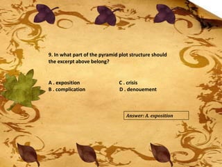 9. In what part of the pyramid plot structure should
the excerpt above belong?
A . exposition C . crisis
B . complication D . denouement
Answer: A. exposition
 
