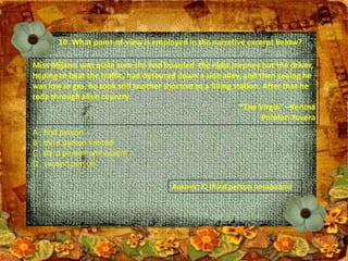 10. What point-of-view is employed in the narrative excerpt below?
Miss Mijares was quite sure she had boarded the right jeepney but the driver,
hoping to beat the traffic, had detoured down a side alley, and then seeing he
was low in gas, he took still another shortcut to a filling station. After that he
rode through alien country.
“The Virgin” –Kerima
Polotan Tuvera
A . first person
B . third person limited
C . third person omniscient
D . second person
Answer: C. third person omniscient
 