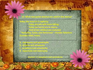 13. What two poetic devices are used in this stanza?
Today she mourns in captivity,
Today she ails with tears falling;
Today her hands are in chains,
And all her children are enslaved.
“Yesterday, Today, and Tomorrow” –Aurelio Tolentino
(Lourdes Vidal, trans)
A . metonymy and apostrophe
B . allusion and assonance
C . anaphora and synecdoche
D . hyperbole and metonymy
Answer: C. anaphora and synecdoche
 
