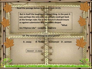 • Read the passage below to answer item 14-15.
But in itself the laughter is a good thing. In the past it
was perhaps the only way our people could get back
at the foreign ruler. For in the future it should insure
us against submission to a messianic despot.
“What
Are Filipinos Like” –Leon Ma. Guerrero
14. The excerpt belongs to what genre?
A . essay B . fiction C . memoir D . sermon
Answer: A. essay
 