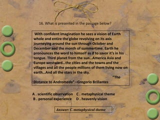 16. What is presented in the passage below?
With confident imagination he sees a vision of Earth
whole and entire the globe revolving on its axis
journeying around the sun through October and
December and the month of summertime. Earth he
pronounces the word to himself as if to savor it’s in his
tongue. Third planet from the sun…America Asia and
Europe westward…the cities and the towns and the
villages and all the people millions of them living now on
earth…And all the stars in the sky.
“The
Distance to Andromeda” –Gregorio Brillantes
A . scientific observation C . metaphysical theme
B . personal experience D . heavenly vision
Answer: C. metaphysical theme
 