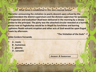 17. What tones is established in this story excerpt below?
The letter announcing the visitation (a yearly descent upon school by the
superintendent the district supervisors and the division supervisor for purposes
of inspection and evaluation”)had been delivered in the morning by a sleepy
janitor to the principal. The party was the attached circular revealed at a hurried
glance now at Pagkabuhay would be in Mapili by lunchtime and barring
typhoons floods volcanic eruption and other acts of God would be upon Pugad
Lawin by afternoon.
“The Visitation of the Gods” –
Gilda Cordero Fernando
A . ironic
B . humorous
C . gloomy
D . sarcastic
Answer: B. humorous
 